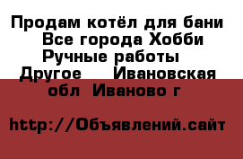 Продам котёл для бани  - Все города Хобби. Ручные работы » Другое   . Ивановская обл.,Иваново г.